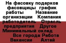 На фасовку подарков фасовщицы. график работы 2/2 › Название организации ­ Компания-работодатель › Отрасль предприятия ­ Другое › Минимальный оклад ­ 19 000 - Все города Работа » Вакансии   . Алтай респ.